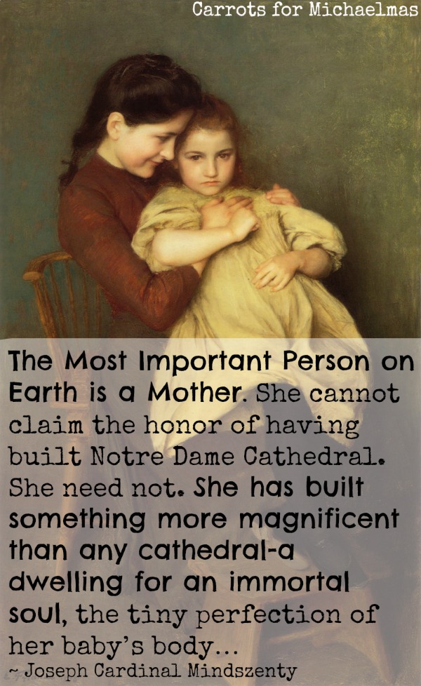 The Most Important Person on Earth is a Mother. She cannot claim the honor of having built Notre Dame Cathedral. She need not. She has built something more magnificent than any cathedral-a dwelling for an immortal soul, the tiny perfection of her baby’s body…